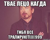 твае лецо кагда тибя все тралируют((((999