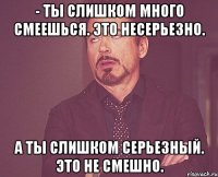 - ты слишком много смеешься. это несерьезно. а ты слишком серьезный. это не смешно.