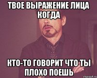 твое выражение лица когда кто-то говорит что ты плохо поешь