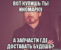 вот купишь ты иномарку а запчасти где доставать будешь?