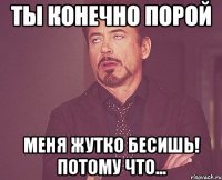 ты конечно порой меня жутко бесишь! потому что...