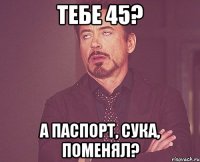 тебе 45? а паспорт, сука, поменял?