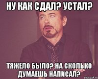 ну как сдал? устал? тяжело было? на сколько думаешь написал?