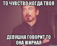 то чувство когда твоя девушка говорит то она жирная