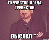 то чувство, когда туркистан выслал ***