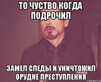 то чуство когда подрочил замел следы и уничтожил орудие преступления