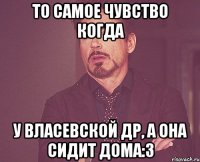 то самое чувство когда у власевской др, а она сидит дома:3