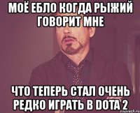 моё ебло когда рыжий говорит мне что теперь стал очень редко играть в dota 2