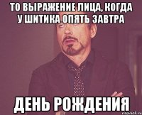 то выражение лица, когда у шитика опять завтра день рождения