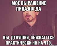 моё выражение лица,когда вы, девушки, обижаетесь практически ни на что.