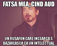 fatsa mea, cind aud un rusafon care incearca s bazareasca ca un intelectual