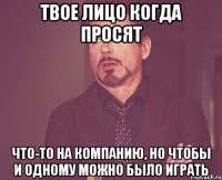 твое лицо когда просят что-то на компанию, но чтобы и одному можно было играть