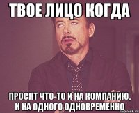 твое лицо когда просят что-то и на компанию, и на одного одновременно