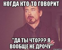 когда кто-то говорит "да ты что??? я вообще не дрочу"