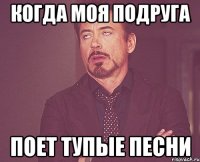 когда моя подруга поет тупые песни