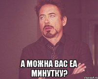  а можна вас еа минутку?