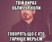 твій вираз обличчя,коли говорять що є хто гарніше мерьєм