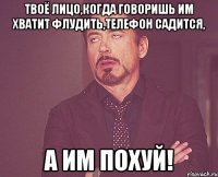 твоё лицо,когда говоришь им хватит флудить,телефон садится, а им похуй!