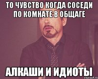 то чувство когда соседи по комнате в общаге алкаши и идиоты