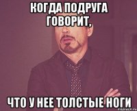 когда подруга говорит, что у нее толстые ноги