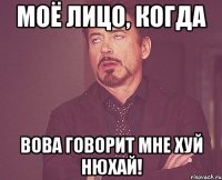 моё лицо, когда вова говорит мне хуй нюхай!