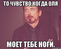 то чувство,когда оля моет тебе ноги.