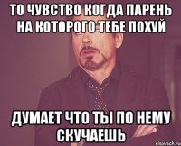 то чувство когда парень на которого тебе похуй думает что ты по нему скучаешь