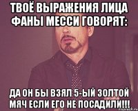 твоё выражения лица фаны месси говорят: да он бы взял 5-ый золтой мяч если его не посадили!!!