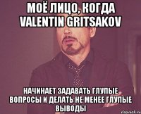 моё лицо, когда valentin gritsakov начинает задавать глупые вопросы и делать не менее глупые выводы