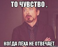 то чувство , когда лёха не отвечает