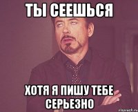 ты сеешься хотя я пишу тебе серьезно