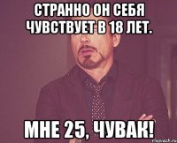 странно он себя чувствует в 18 лет. мне 25, чувак!