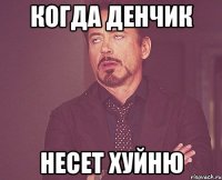 когда денчик несет хуйню