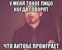 у меня токое лицо когда говорят что актобе проиграет