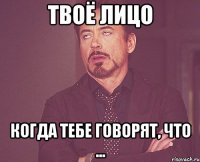 твоё лицо когда тебе говорят, что ...