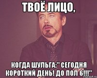 твоё лицо, когда шульга:" сегодня короткий день! до пол 6!!!"