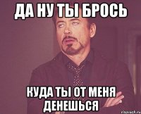 да ну ты брось куда ты от меня денешься