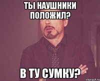 ты наушники положил? в ту сумку?