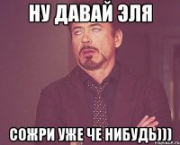 ну давай эля сожри уже че нибудь)))