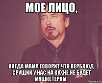 мое лицо, когда мама говорит,что верблюд ,срущий у нас на кухне,не будет мушкетером.