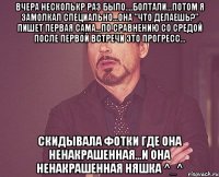 вчера несколькр раз было....болтали...потом я замолкал специально...она "что делаешь?" пишет первая сама...по сравнению со средой после первой встречи это прогресс... скидывала фотки где она ненакрашенная...и она ненакрашенная няшка ^_^