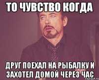 то чувство когда друг поехал на рыбалку и захотел домой через час