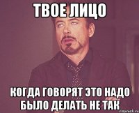 твое лицо когда говорят это надо было делать не так