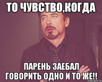 то чувство,когда парень заебал говорить одно и то же!!