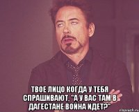  твое лицо когда у тебя спрашивают, "а у вас там в дагестане война идет?"