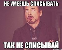 не умеешь списывать так не списывай