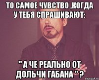 то самое чувство ,когда у тебя спрашивают: " а че реально от дольчи габана " ?