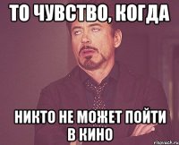 то чувство, когда никто не может пойти в кино