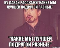 ну давай,расскажи"какие мы лучшей подругой разные" "какие мы лучшей подругой разные"