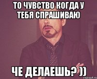 то чувство когда у тебя спрашиваю че делаешь? ))